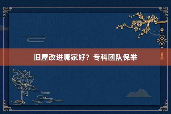 旧屋改进哪家好？专科团队保举