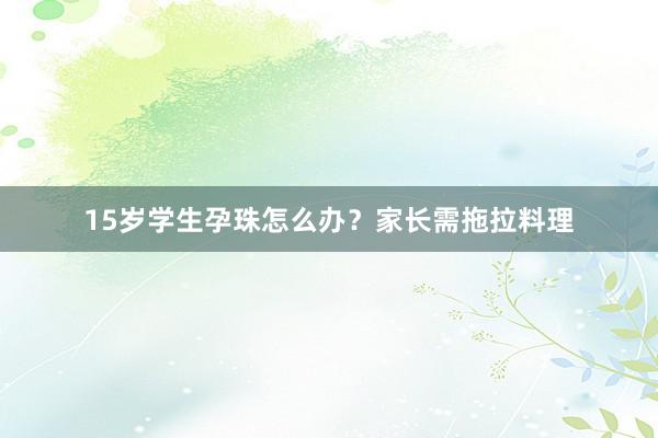 15岁学生孕珠怎么办？家长需拖拉料理